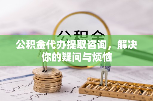 巴青公积金代办提取咨询，解决你的疑问与烦恼