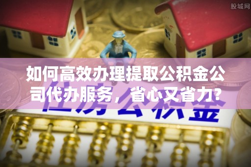 巴青如何高效办理提取公积金公司代办服务，省心又省力？