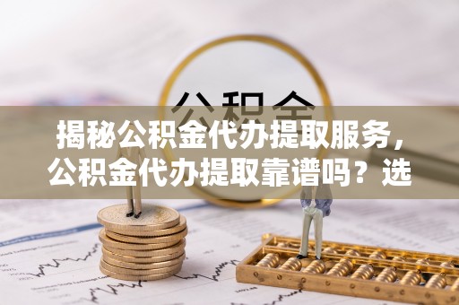 巴青揭秘公积金代办提取服务，公积金代办提取靠谱吗？选择需谨慎