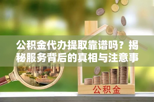 巴青公积金代办提取靠谱吗？揭秘服务背后的真相与注意事项