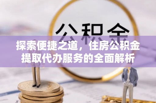 巴青探索便捷之道，住房公积金提取代办服务的全面解析