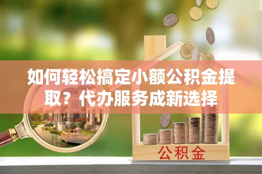 巴青如何轻松搞定小额公积金提取？代办服务成新选择