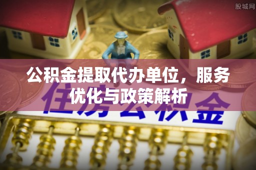 巴青公积金提取代办单位，服务优化与政策解析
