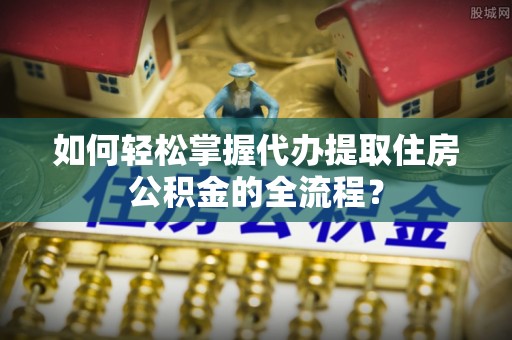 巴青如何轻松掌握代办提取住房公积金的全流程？