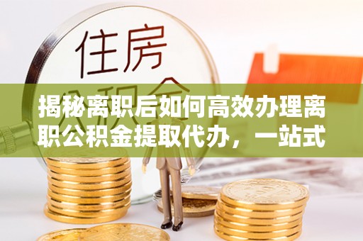 巴青揭秘离职后如何高效办理离职公积金提取代办，一站式服务全解析