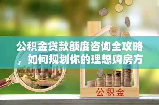 巴青公积金贷款额度咨询全攻略，如何规划你的理想购房方案