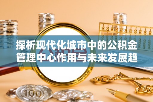 巴青探析现代化城市中的公积金管理中心作用与未来发展趋势