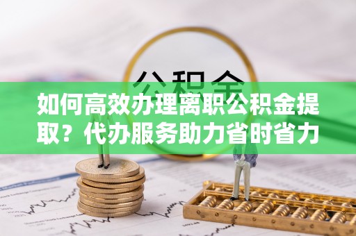 巴青如何高效办理离职公积金提取？代办服务助力省时省力