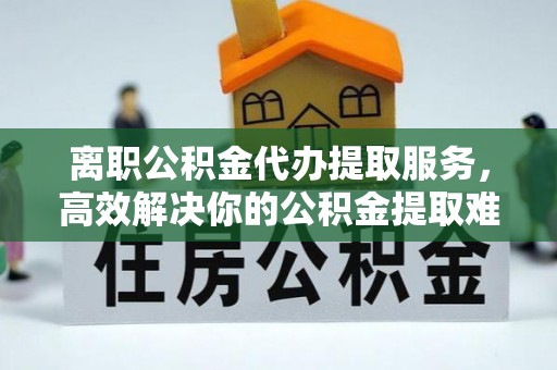 巴青离职公积金代办提取服务，高效解决你的公积金提取难题