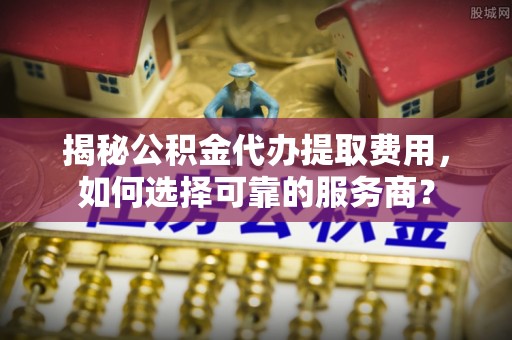 巴青揭秘公积金代办提取费用，如何选择可靠的服务商？