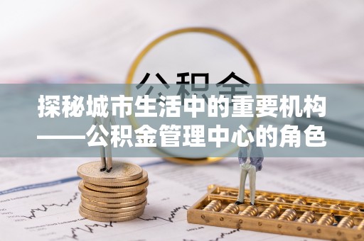 巴青探秘城市生活中的重要机构——公积金管理中心的角色与意义