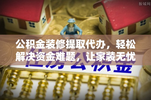 巴青公积金装修提取代办，轻松解决资金难题，让家装无忧
