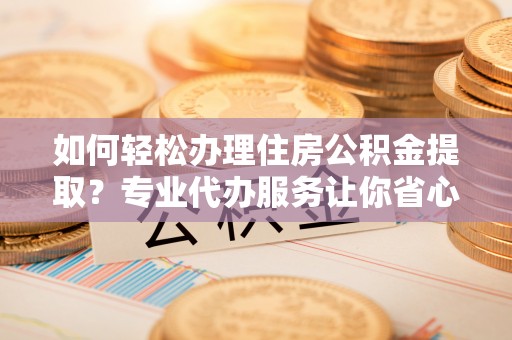 巴青如何轻松办理住房公积金提取？专业代办服务让你省心无忧