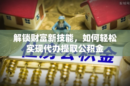 巴青解锁财富新技能，如何轻松实现代办提取公积金