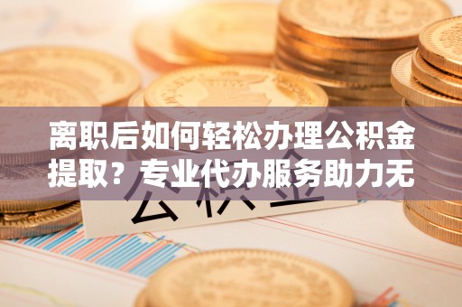 巴青离职后如何轻松办理公积金提取？专业代办服务助力无忧
