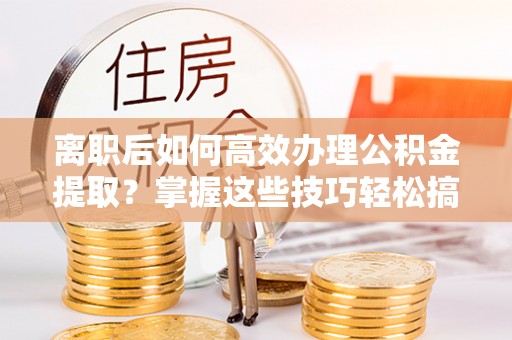 巴青离职后如何高效办理公积金提取？掌握这些技巧轻松搞定