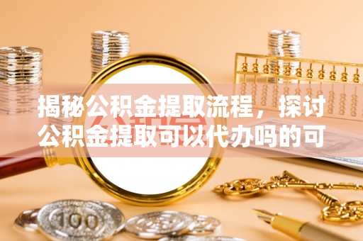 巴青揭秘公积金提取流程，探讨公积金提取可以代办吗的可行性与注意事项