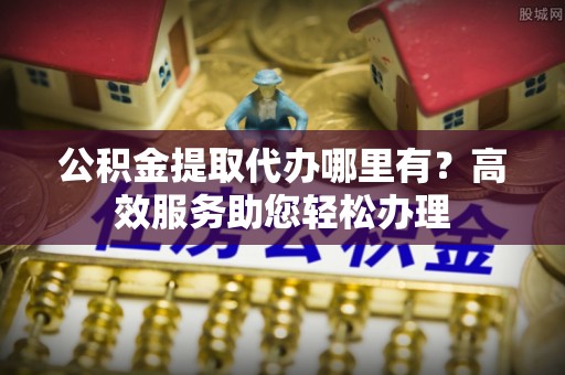 巴青公积金提取代办哪里有？高效服务助您轻松办理