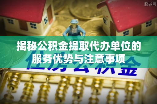 巴青揭秘公积金提取代办单位的服务优势与注意事项