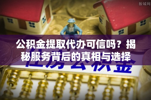 巴青公积金提取代办可信吗？揭秘服务背后的真相与选择