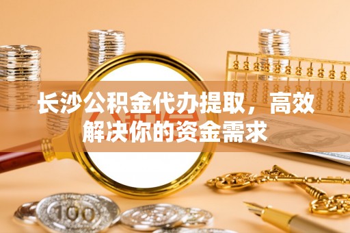 巴青长沙公积金代办提取，高效解决你的资金需求