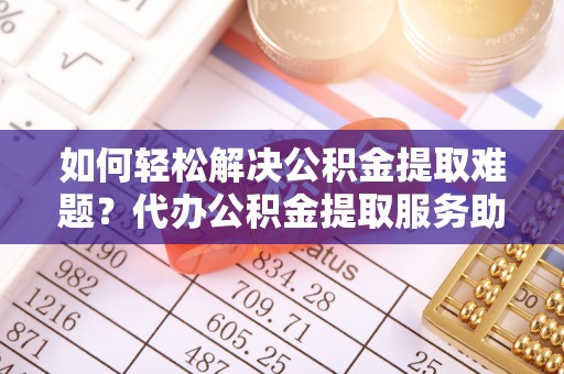巴青如何轻松解决公积金提取难题？代办公积金提取服务助您一臂之力