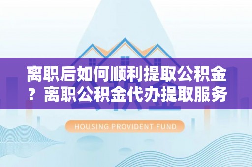巴青离职后如何顺利提取公积金？离职公积金代办提取服务助力无忧办理