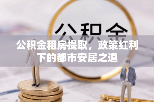 巴青公积金租房提取，政策红利下的都市安居之道