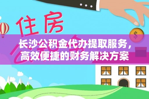 巴青长沙公积金代办提取服务，高效便捷的财务解决方案