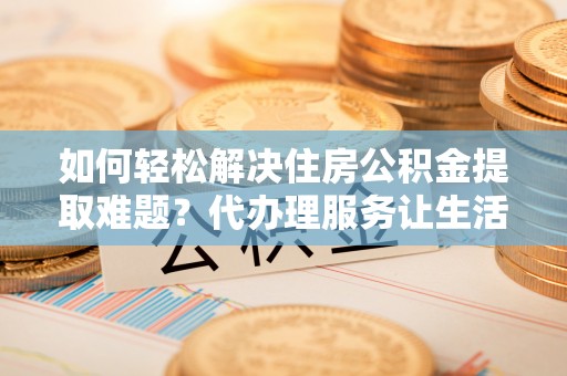 巴青如何轻松解决住房公积金提取难题？代办理服务让生活更简单