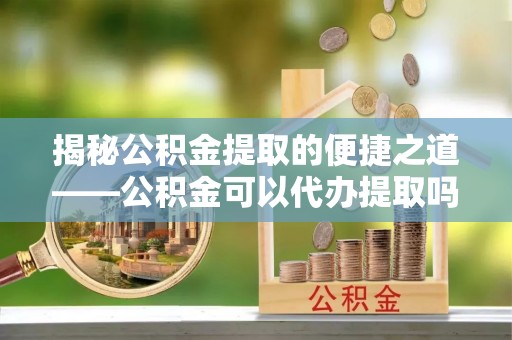 巴青揭秘公积金提取的便捷之道——公积金可以代办提取吗？