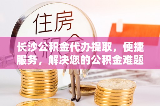 巴青长沙公积金代办提取，便捷服务，解决您的公积金难题