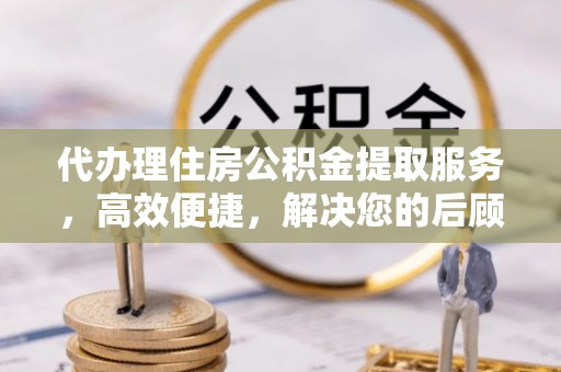 巴青代办理住房公积金提取服务，高效便捷，解决您的后顾之忧