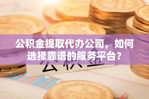 巴青公积金提取代办公司，如何选择靠谱的服务平台？