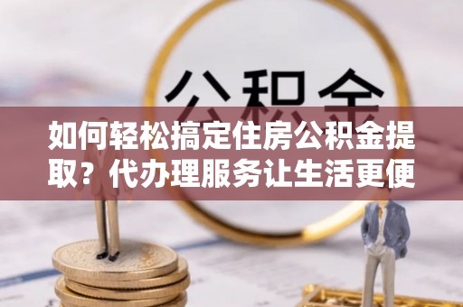 巴青如何轻松搞定住房公积金提取？代办理服务让生活更便捷！