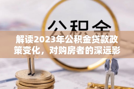 巴青解读2023年公积金贷款政策变化，对购房者的深远影响