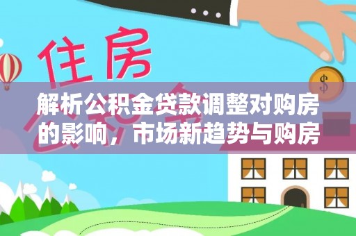 巴青解析公积金贷款调整对购房的影响，市场新趋势与购房者策略