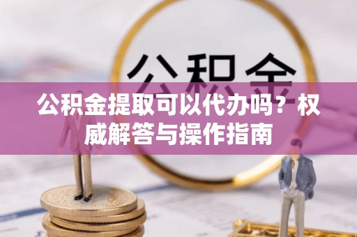 巴青公积金提取可以代办吗？权威解答与操作指南