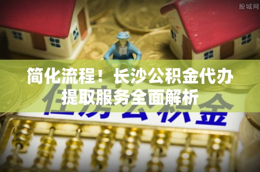 巴青简化流程！长沙公积金代办提取服务全面解析