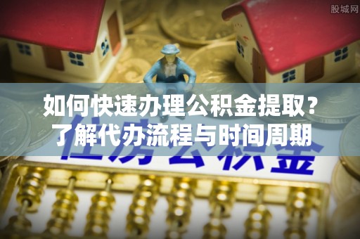 巴青如何快速办理公积金提取？了解代办流程与时间周期
