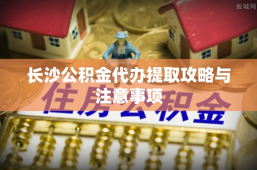 巴青长沙公积金代办提取攻略与注意事项