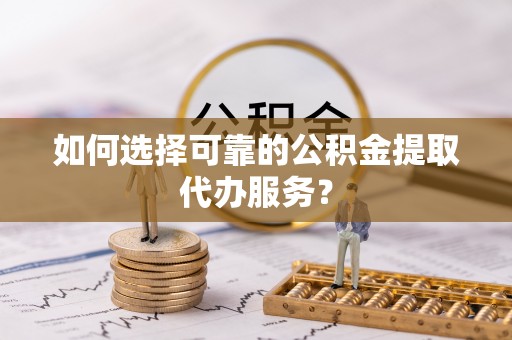 巴青如何选择可靠的公积金提取代办服务？