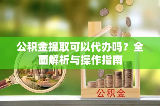 巴青公积金提取可以代办吗？全面解析与操作指南