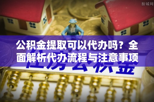 巴青公积金提取可以代办吗？全面解析代办流程与注意事项